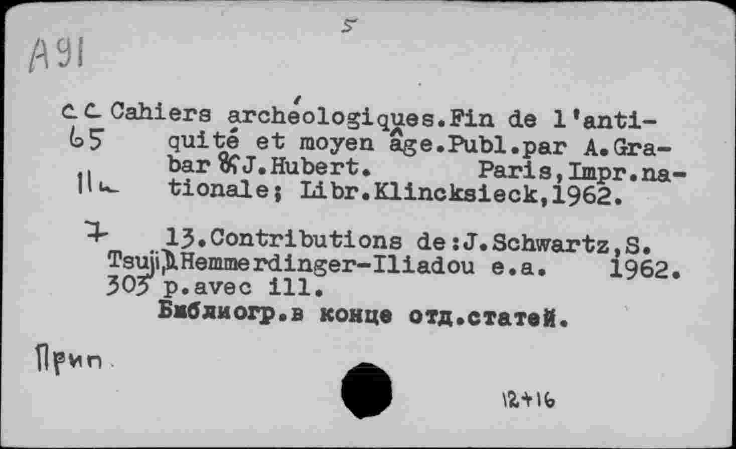 ﻿
IW
е. С Cahiers archéologiques.Fin de l’anti-GS quite et moyen âge.Publ.par A.Gra-bar ÎÇ J.Hubert•	Pari s,Impr•na-
|lu_ tionale; Libr.Klincksieck,1962.
4-	13.Contributions de :J.Schwartz,S.
Tsuji^Hemmerdinger-Iliadou e.a. 1962. 30? p.avec ill.
Бмбяиогр.в конце отд.статей.
